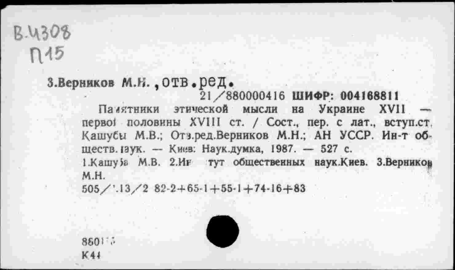 ﻿ВЧЗОЪ
П-15
3.Верников М.Н. , ОТВ .ред.
21/880000416 ШИФР: 004168811
Памятники этической мысли на Украине XVII — перво! половины XVIII ст. / Сост., пер. с лат., вступ.ст. КашуСы М.В.; Отч.ред.Верников М.Н.; АН УССР. Ин-т обществ. пук. — Киев; Наук.думка, 1987. — 527 с.
1.Кашу 5а М.В. 2.Иг тут общественных наук.Киев. З.Верникоц М.Н.
505/’.13/2 82-2 + 65-1+55-1+74-16+83
8601 ;>
К41